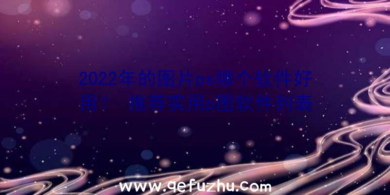 2022年的图片ps哪个软件好用？